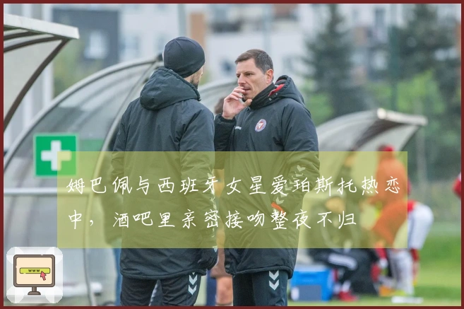 姆巴佩与西班牙女星爱珀斯托热恋中，酒吧里亲密接吻整夜不归
