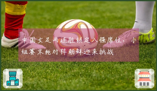 中国女足两连胜锁定八强席位，小组赛末轮对阵朝鲜迎来挑战