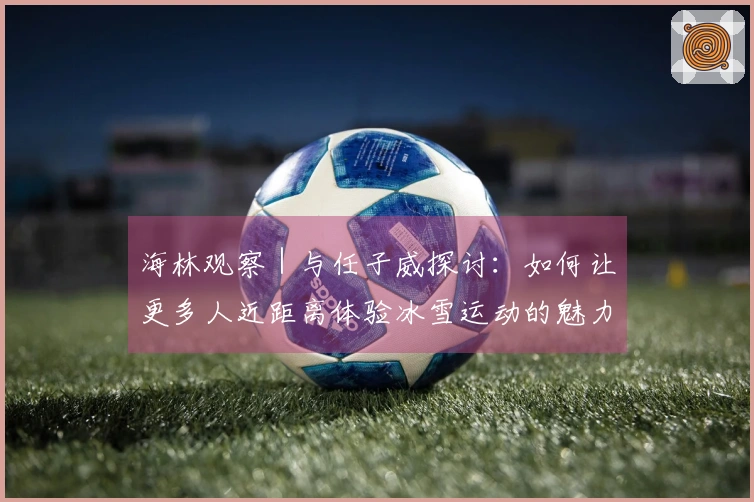 海林观察｜与任子威探讨：如何让更多人近距离体验冰雪运动的魅力