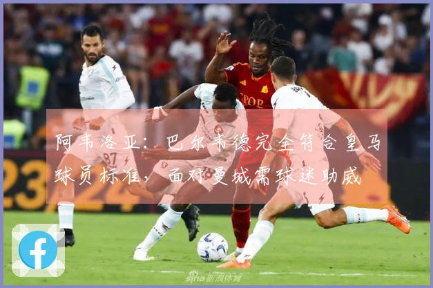 阿韦洛亚：巴尔韦德完全符合皇马球员标准，面对曼城需球迷助威