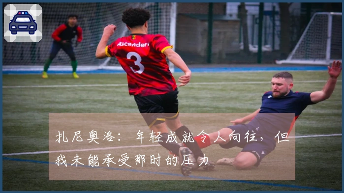 扎尼奥洛：年轻成就令人向往，但我未能承受那时的压力