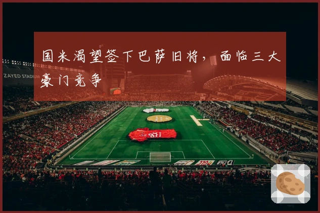 国米渴望签下巴萨旧将，面临三大豪门竞争