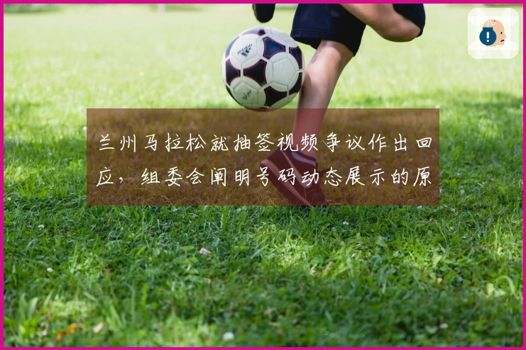 兰州马拉松就抽签视频争议作出回应，组委会阐明号码动态展示的原理