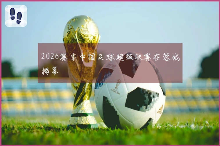 2026赛季中国足球超级联赛在蓉城揭幕