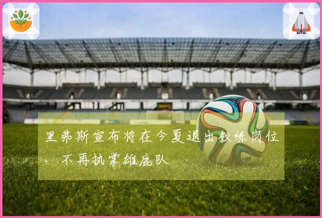 里弗斯宣布将在今夏退出教练岗位，不再执掌雄鹿队