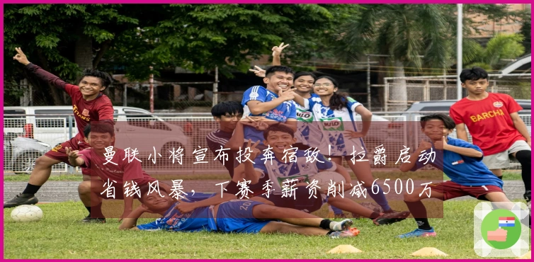 曼联小将宣布投奔宿敌！拉爵启动省钱风暴，下赛季薪资削减6500万