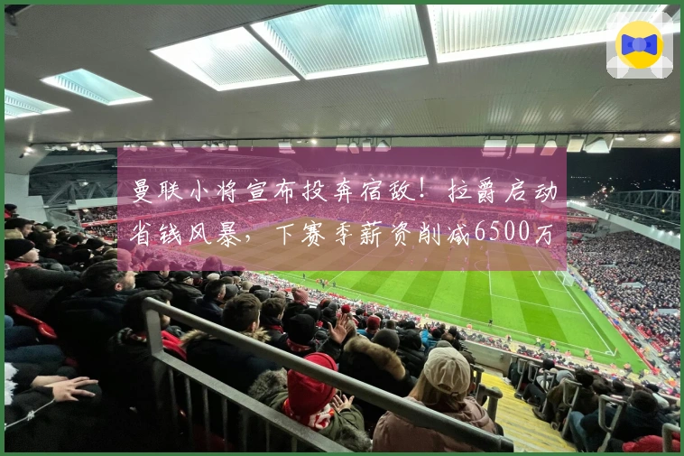 曼联小将宣布投奔宿敌！拉爵启动省钱风暴，下赛季薪资削减6500万