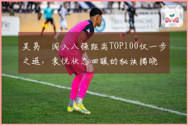 吴易昺闯入八强距离TOP100仅一步之遥，袁悦状态回暖的秘诀揭晓