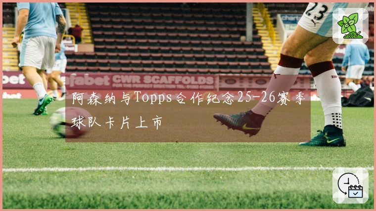 阿森纳与Topps合作纪念25-26赛季球队卡片上市