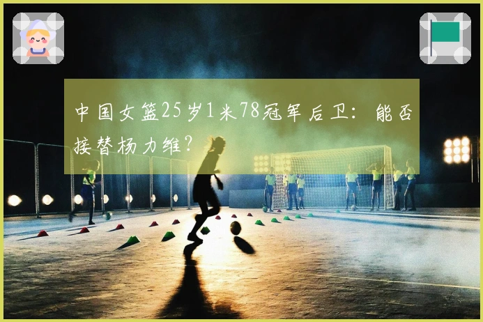 中国女篮25岁1米78冠军后卫：能否接替杨力维？