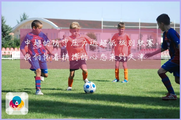 中超的防守压力远超低级别联赛，我们怀着拼搏的心态来到天津