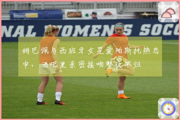 姆巴佩与西班牙女星爱珀斯托热恋中，酒吧里亲密接吻整夜不归