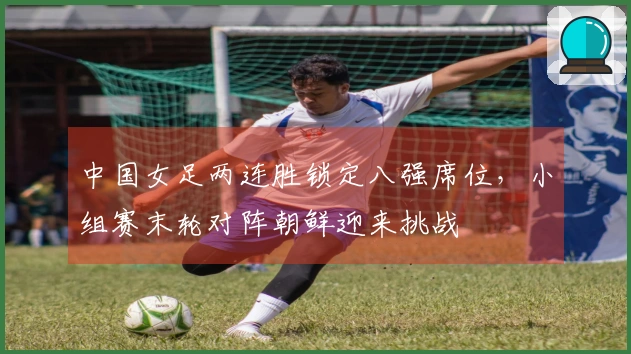 中国女足两连胜锁定八强席位，小组赛末轮对阵朝鲜迎来挑战