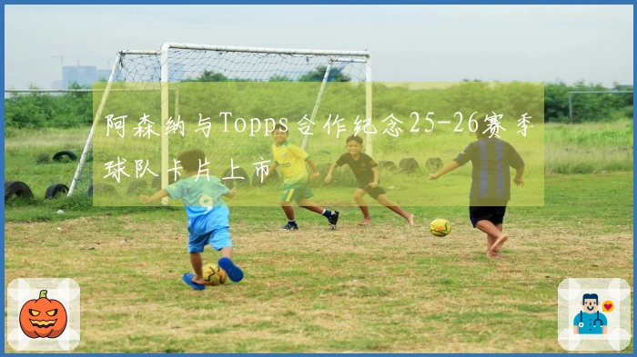阿森纳与Topps合作纪念25-26赛季球队卡片上市